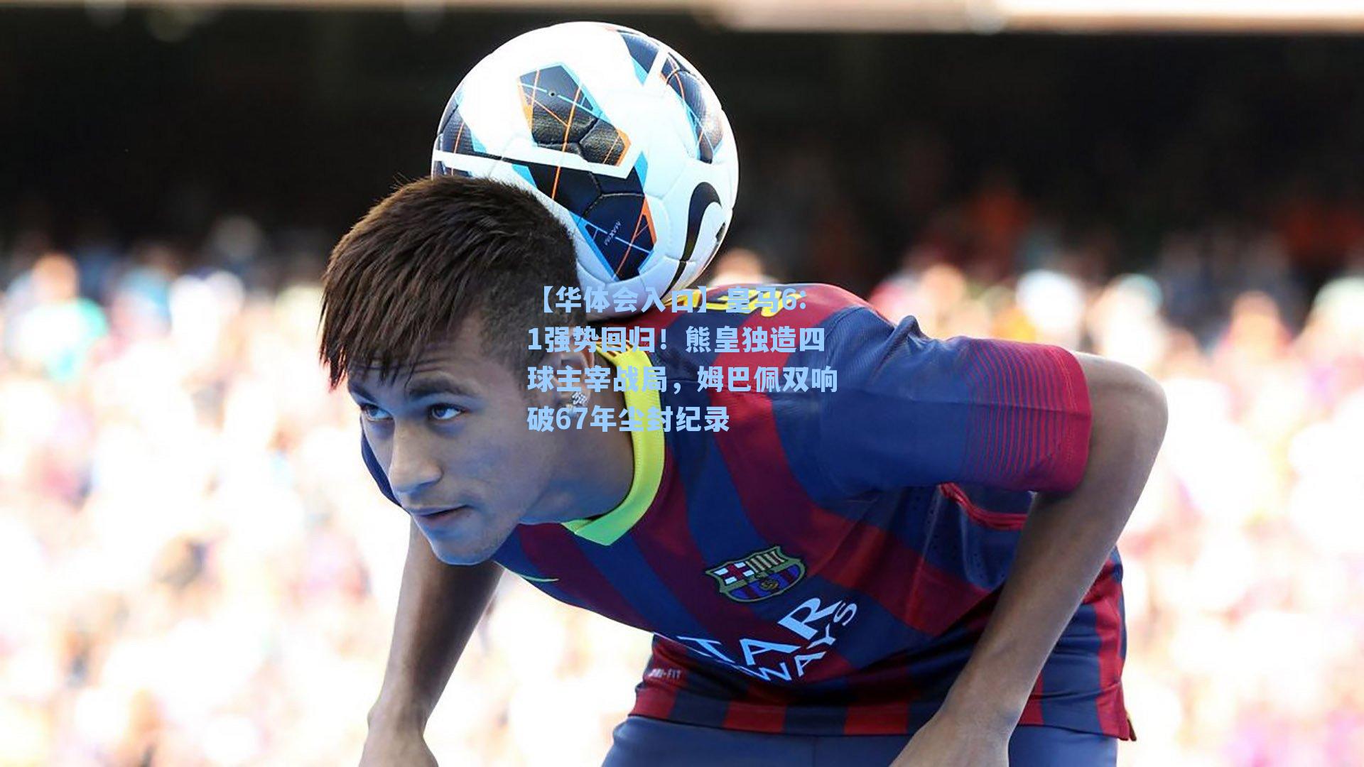 皇马6:1强势回归！熊皇独造四球主宰战局，姆巴佩双响破67年尘封纪录